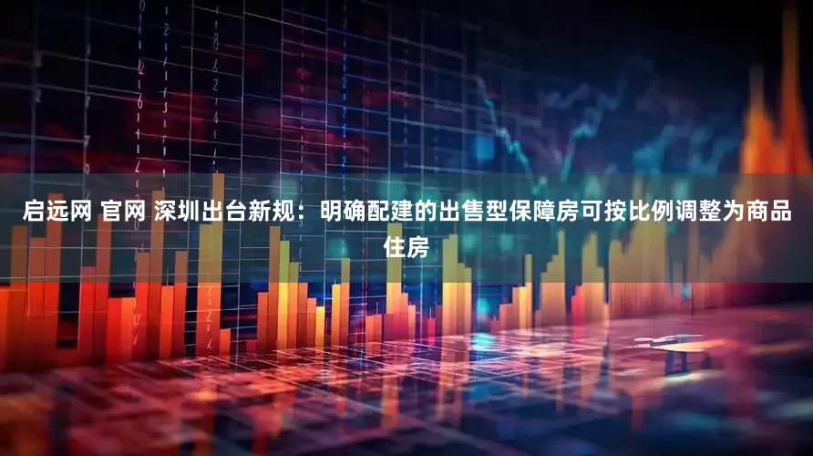 启远网 官网 深圳出台新规：明确配建的出售型保障房可按比例调整为商品住房
