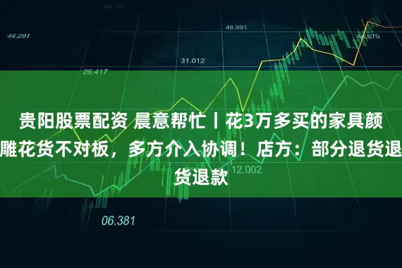 贵阳股票配资 晨意帮忙丨花3万多买的家具颜色雕花货不对板，多方介入协调！店方：部分退货退款