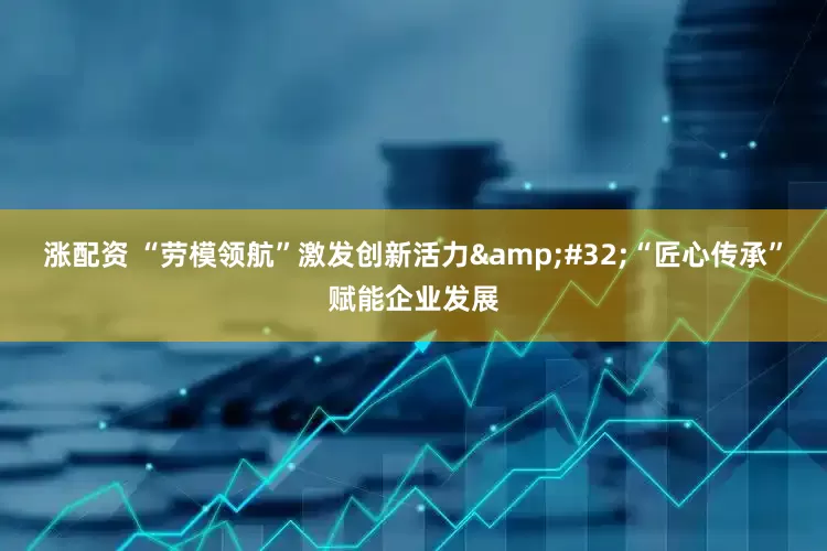 涨配资 “劳模领航”激发创新活力&#32;“匠心传承”赋能企业发展