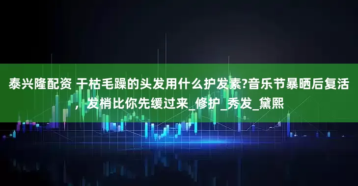 泰兴隆配资 干枯毛躁的头发用什么护发素?音乐节暴晒后复活，发梢比你先缓过来_修护_秀发_黛熙