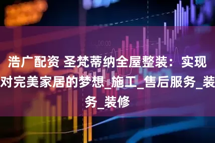 浩广配资 圣梵蒂纳全屋整装：实现您对完美家居的梦想_施工_售后服务_装修