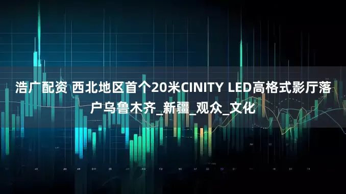 浩广配资 西北地区首个20米CINITY LED高格式影厅落户乌鲁木齐_新疆_观众_文化