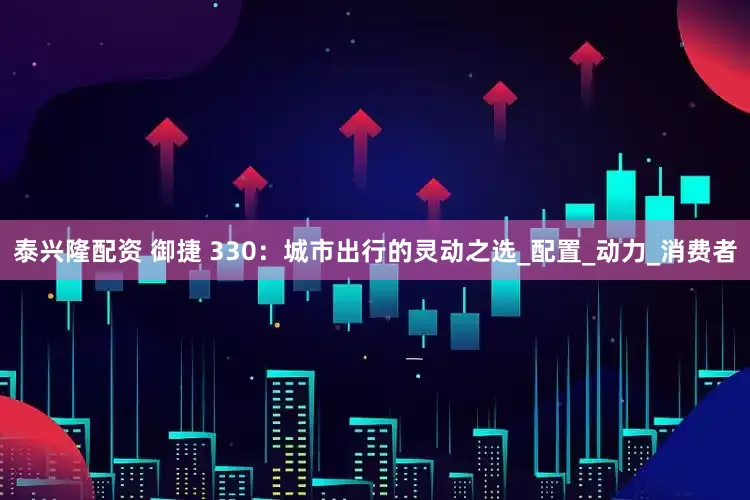 泰兴隆配资 御捷 330：城市出行的灵动之选_配置_动力_消费者