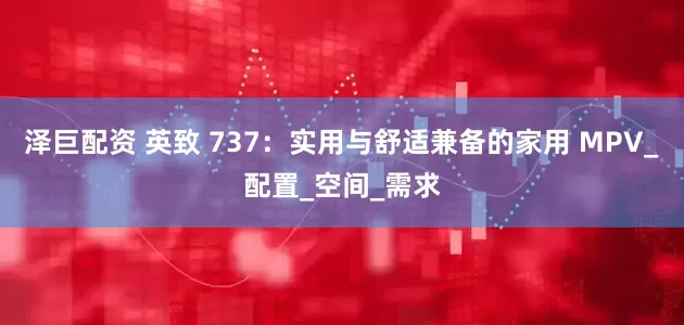 泽巨配资 英致 737：实用与舒适兼备的家用 MPV_配置_空间_需求