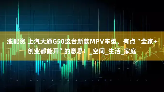 涨配资 上汽大通G50这台新款MPV车型，有点“全家+创业都能开”的意思！_空间_生活_家庭