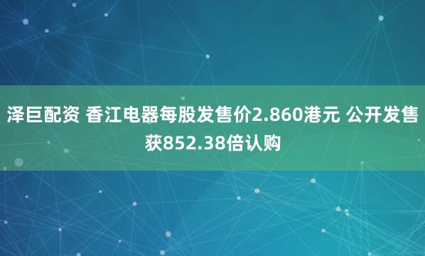 泽巨配资 香江电器每股发售价2.860港元 公开发售获852.38倍认购