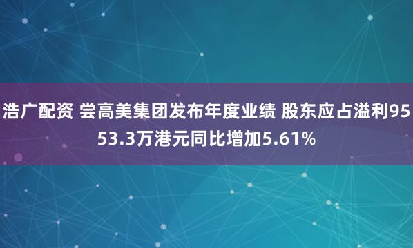 浩广配资 尝高美集团发布年度业绩 股东应占溢利9553.3万港元同比增加5.61%