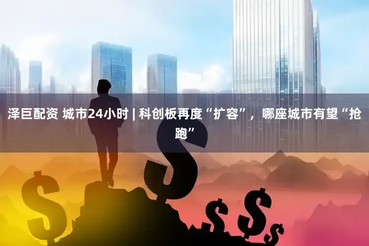 泽巨配资 城市24小时 | 科创板再度“扩容”，哪座城市有望“抢跑”