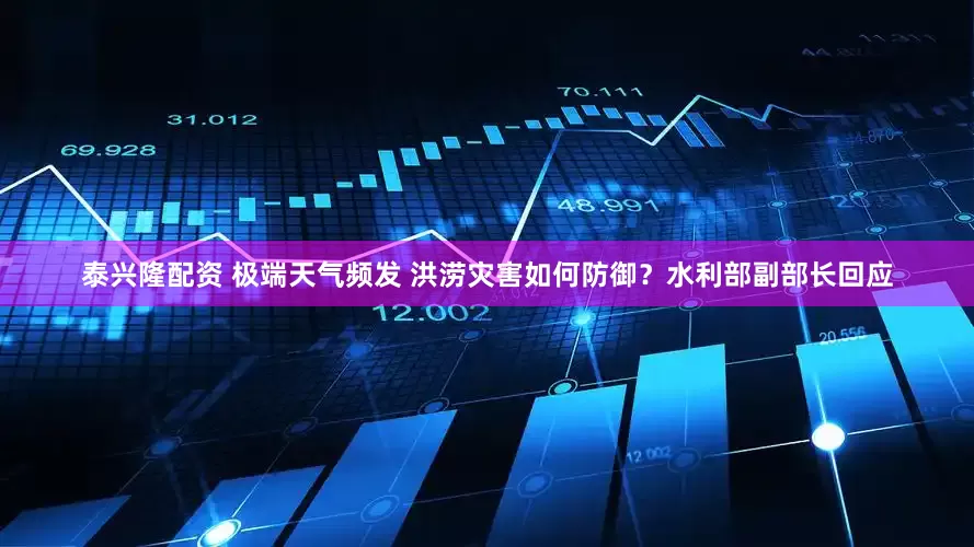 泰兴隆配资 极端天气频发 洪涝灾害如何防御？水利部副部长回应