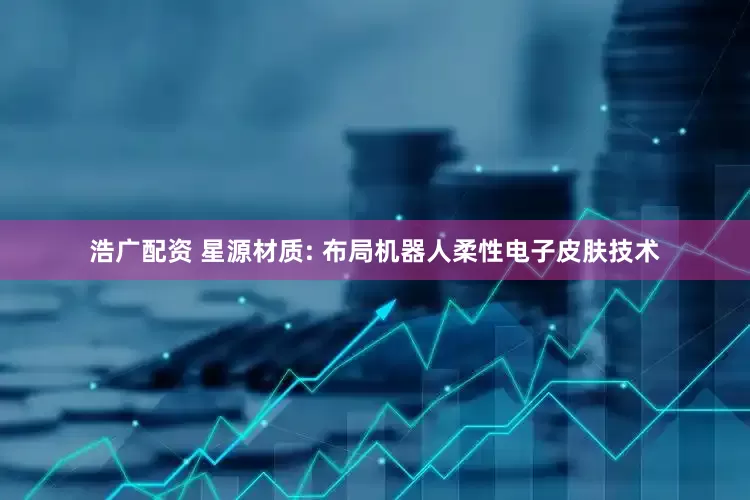 浩广配资 星源材质: 布局机器人柔性电子皮肤技术