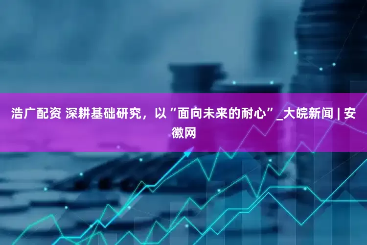 浩广配资 深耕基础研究，以“面向未来的耐心”_大皖新闻 | 安徽网