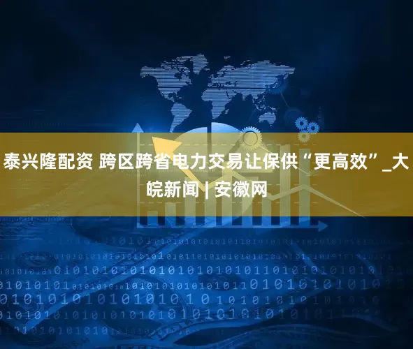 泰兴隆配资 跨区跨省电力交易让保供“更高效”_大皖新闻 | 安徽网