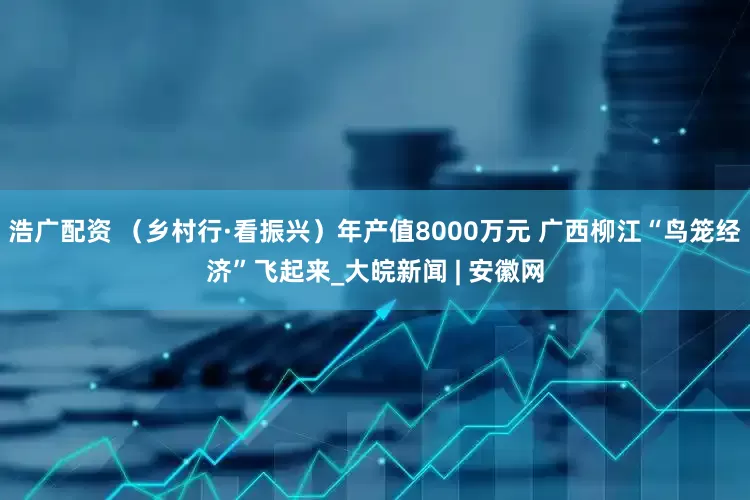 浩广配资 （乡村行·看振兴）年产值8000万元 广西柳江“鸟笼经济”飞起来_大皖新闻 | 安徽网