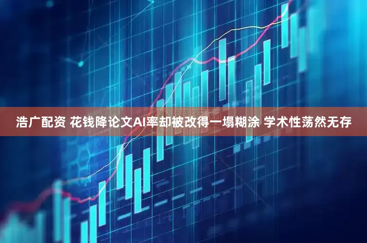 浩广配资 花钱降论文AI率却被改得一塌糊涂 学术性荡然无存