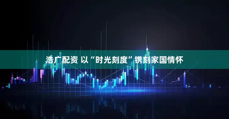 浩广配资 以“时光刻度”镌刻家国情怀