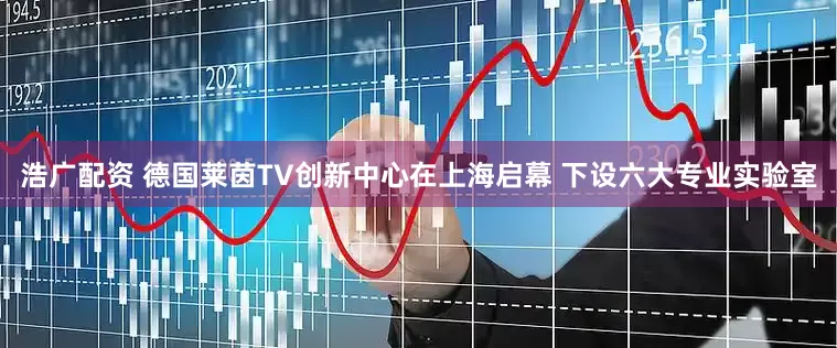 浩广配资 德国莱茵TV创新中心在上海启幕 下设六大专业实验室