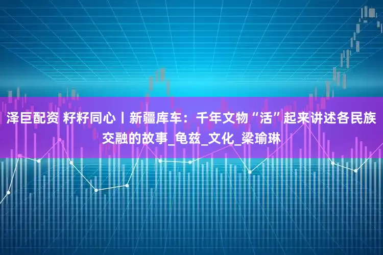 泽巨配资 籽籽同心丨新疆库车：千年文物“活”起来讲述各民族交融的故事_龟兹_文化_梁瑜琳