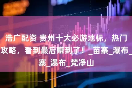 浩广配资 贵州十大必游地标，热门景点全攻略，看到最后赚到了！_苗寨_瀑布_梵净山