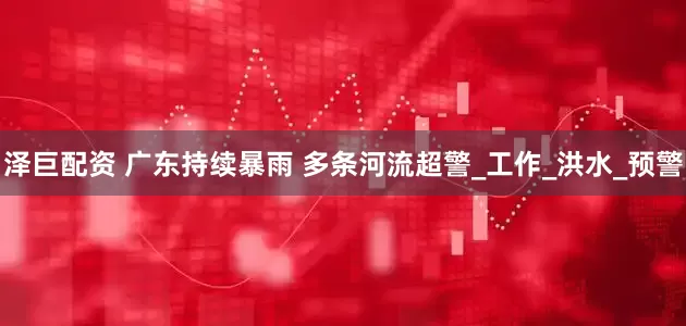 泽巨配资 广东持续暴雨 多条河流超警_工作_洪水_预警